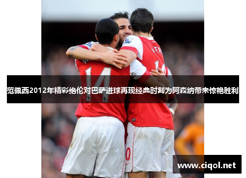 范佩西2012年精彩绝伦对巴萨进球再现经典时刻为阿森纳带来惊艳胜利 范佩西2012年精彩绝伦对巴萨进球再现经典时刻为阿森纳带来惊艳胜利