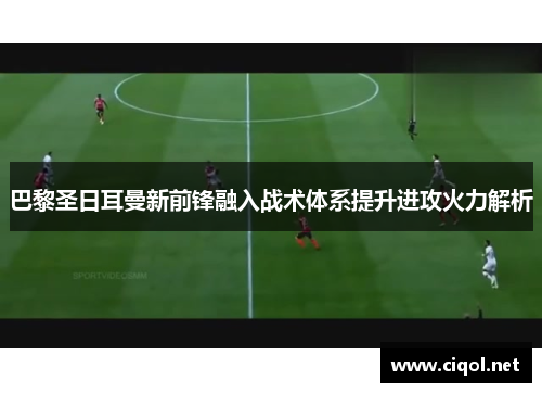 巴黎圣日耳曼新前锋融入战术体系提升进攻火力解析
