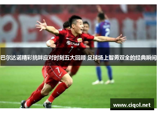 巴尔达诺精彩挑衅应对时刻五大回顾 足球场上智勇双全的经典瞬间