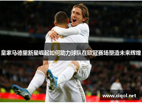 皇家马德里新星崛起如何助力球队在欧冠赛场塑造未来辉煌 皇家马德里新星崛起如何助力球队在欧冠赛场塑造未来辉煌