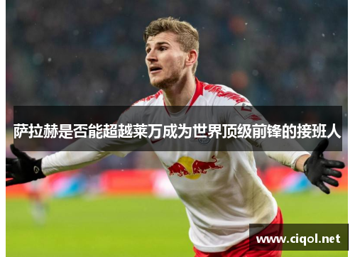 萨拉赫是否能超越莱万成为世界顶级前锋的接班人 萨拉赫是否能超越莱万成为世界顶级前锋的接班人