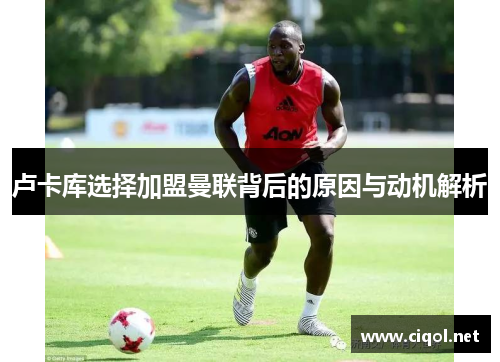 卢卡库选择加盟曼联背后的原因与动机解析 卢卡库选择加盟曼联背后的原因与动机解析