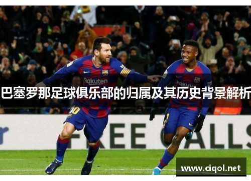 巴塞罗那足球俱乐部的归属及其历史背景解析 巴塞罗那足球俱乐部的归属及其历史背景解析