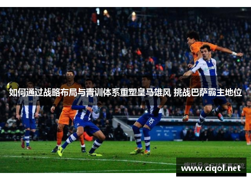 如何通过战略布局与青训体系重塑皇马雄风 挑战巴萨霸主地位