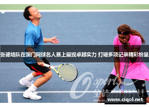 张德培队在澳门网球名人赛上展现卓越实力 打破多项记录精彩纷呈