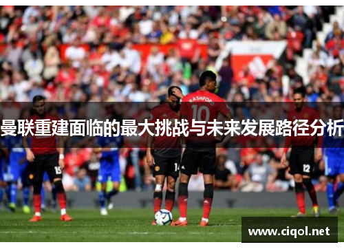 曼联重建面临的最大挑战与未来发展路径分析 曼联重建面临的最大挑战与未来发展路径分析